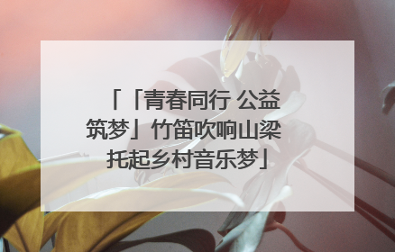 「青春同行 公益筑梦」竹笛吹响山梁 托起乡村音乐梦
