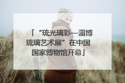 “琉光璃彩—淄博琉璃艺术展”在中国国家博物馆开幕
