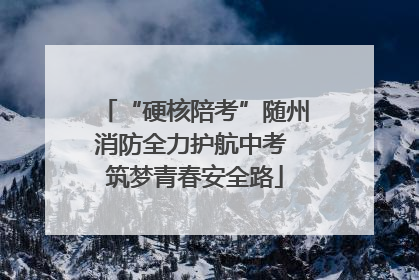 “硬核陪考”随州消防全力护航中考 筑梦青春安全路