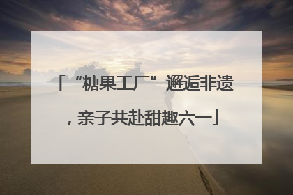 “糖果工厂”邂逅非遗，亲子共赴甜趣六一