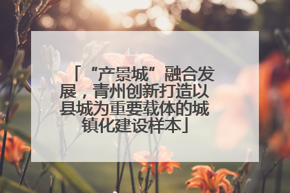 “产景城”融合发展，青州创新打造以县城为重要载体的城镇化建设样本