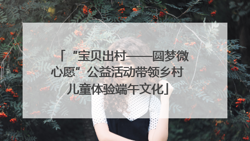“宝贝出村——圆梦微心愿”公益活动带领乡村儿童体验端午文化