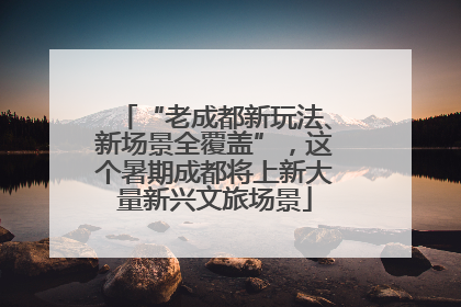 “老成都新玩法、新场景全覆盖”，这个暑期成都将上新大量新兴文旅场景