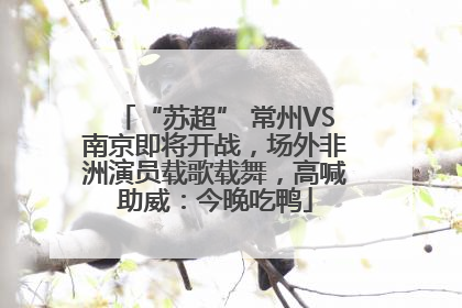 “苏超” 常州VS南京即将开战，场外非洲演员载歌载舞，高喊助威：今晚吃鸭