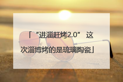 “进淄赶烤2.0” 这次淄博烤的是琉璃陶瓷