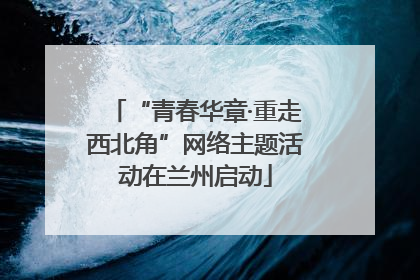 “青春华章·重走西北角”网络主题活动在兰州启动