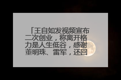 王自如发视频宣布二次创业，称离开格力是人生低谷，感谢董明珠、雷军，还回应了“工资条”：清楚自己要什么……