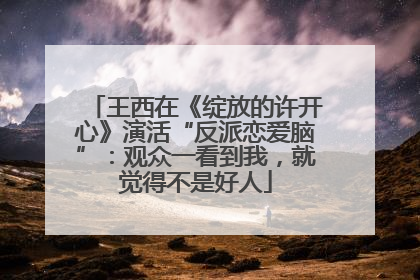 王西在《绽放的许开心》演活“反派恋爱脑”：观众一看到我，就觉得不是好人