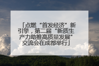 点燃“首发经济”新引擎，第二届“新质生产力助推高质量发展”交流会在成都举行