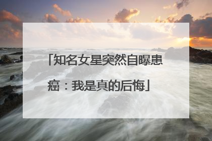 知名女星突然自曝患癌：我是真的后悔