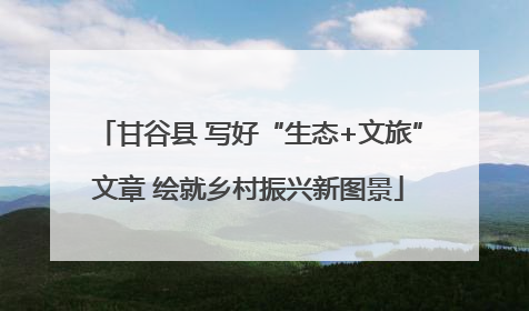 甘谷县 写好“生态+文旅”文章 绘就乡村振兴新图景