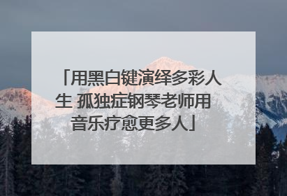 用黑白键演绎多彩人生 孤独症钢琴老师用音乐疗愈更多人