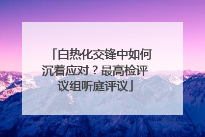 白热化交锋中如何沉着应对？最高检评议组听庭评议