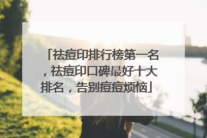 祛痘印排行榜第一名，祛痘印口碑最好十大排名，告别痘痘烦恼