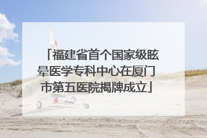 福建省首个国家级眩晕医学专科中心在厦门市第五医院揭牌成立