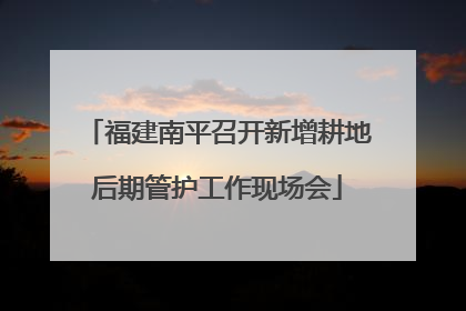 福建南平召开新增耕地后期管护工作现场会