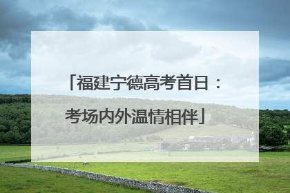 福建宁德高考首日：考场内外温情相伴