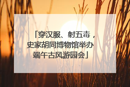 穿汉服、射五毒，史家胡同博物馆举办端午古风游园会