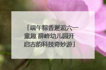 端午粽香邂逅六一童趣 薛峰幼儿园开启古韵科技奇妙游