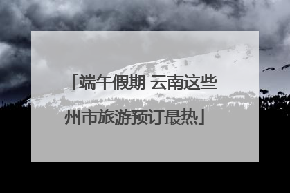 端午假期 云南这些州市旅游预订最热