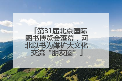 第31届北京国际图书博览会落幕，河北以书为媒扩大文化交流“朋友圈”