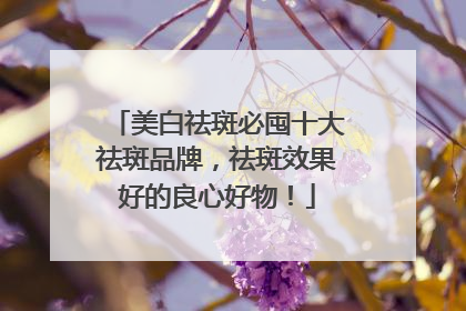 美白祛斑必囤十大祛斑品牌，祛斑效果好的良心好物！