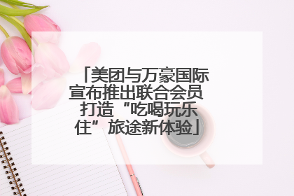 美团与万豪国际宣布推出联合会员 打造“吃喝玩乐住”旅途新体验