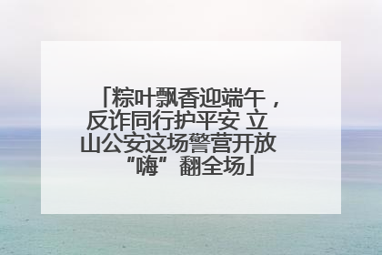 粽叶飘香迎端午，反诈同行护平安 立山公安这场警营开放“嗨”翻全场