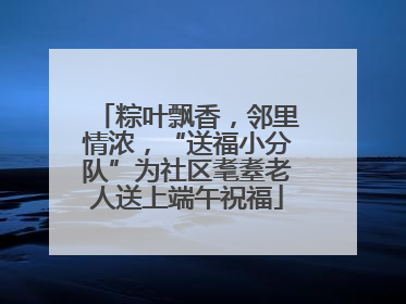 粽叶飘香，邻里情浓，“送福小分队”为社区耄耋老人送上端午祝福