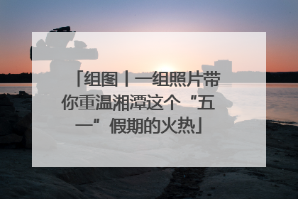 组图丨一组照片带你重温湘潭这个“五一”假期的火热