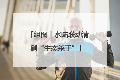 组图｜水陆联动清剿“生态杀手”