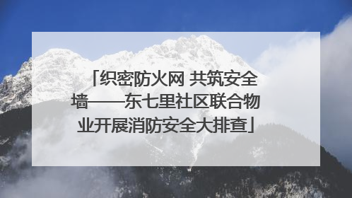 织密防火网 共筑安全墙——东七里社区联合物业开展消防安全大排查