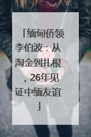 缅甸侨领李伯波：从淘金到扎根，26年见证中缅友谊