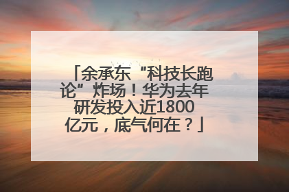 余承东“科技长跑论”炸场！华为去年研发投入近1800亿元，底气何在？