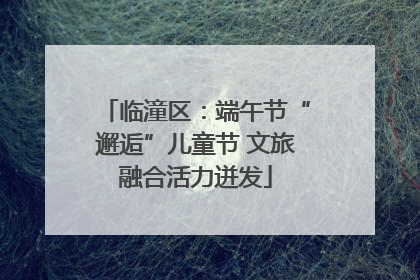 临潼区：端午节“邂逅”儿童节 文旅融合活力迸发