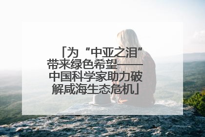 为“中亚之泪”带来绿色希望——中国科学家助力破解咸海生态危机