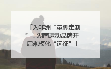 为非洲“量脚定制”，湖南运动品牌开启规模化“远征”