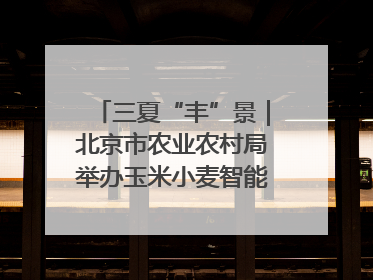 三夏“丰”景｜北京市农业农村局举办玉米小麦智能农机装备推广“田间日”活动