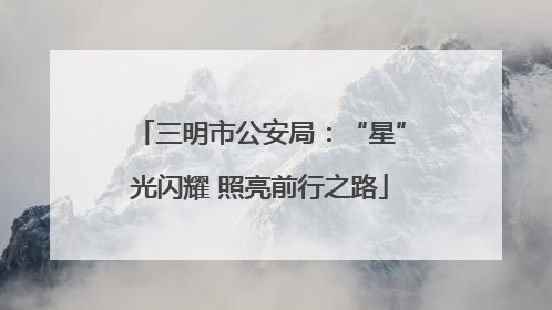 三明市公安局：“星”光闪耀 照亮前行之路