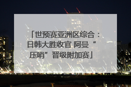 世预赛亚洲区综合：日韩大胜收官 阿曼“压哨”晋级附加赛