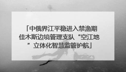 中俄界江平稳进入禁渔期 佳木斯边境管理支队“空江地”立体化智慧监管护航
