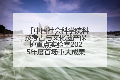 中国社会科学院科技考古与文化遗产保护重点实验室2025年度首场重大成果发布会在京举行
