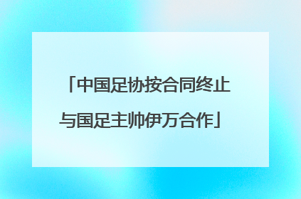 中国足协按合同终止与国足主帅伊万合作