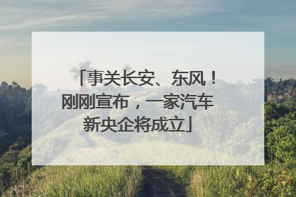 事关长安、东风！刚刚宣布，一家汽车新央企将成立