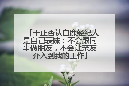 于正否认白鹿经纪人是自己表妹：不会跟同事做朋友，不会让亲友介入到我的工作