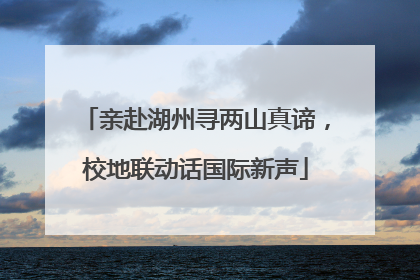 亲赴湖州寻两山真谛，校地联动话国际新声