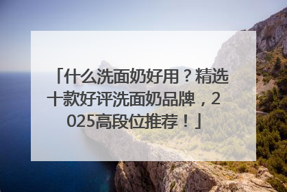 什么洗面奶好用？精选十款好评洗面奶品牌，2025高段位推荐！