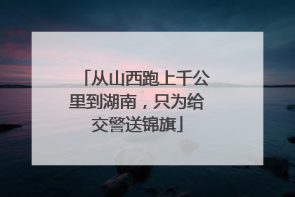 从山西跑上千公里到湖南，只为给交警送锦旗