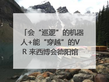 会“巡逻”的机器人+能“穿越”的VR 来西博会德阳馆感受古蜀文明与现代智造的时空对话｜西博视界