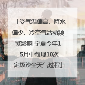 受气温偏高、降水偏少、冷空气活动频繁影响 宁夏今年1-5月中旬现10次定级沙尘天气过程
